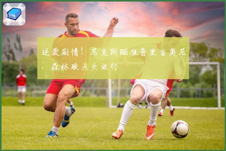 逆袭剧情！尼克斯瞄准普里吉奥尼，森林狼点头放行