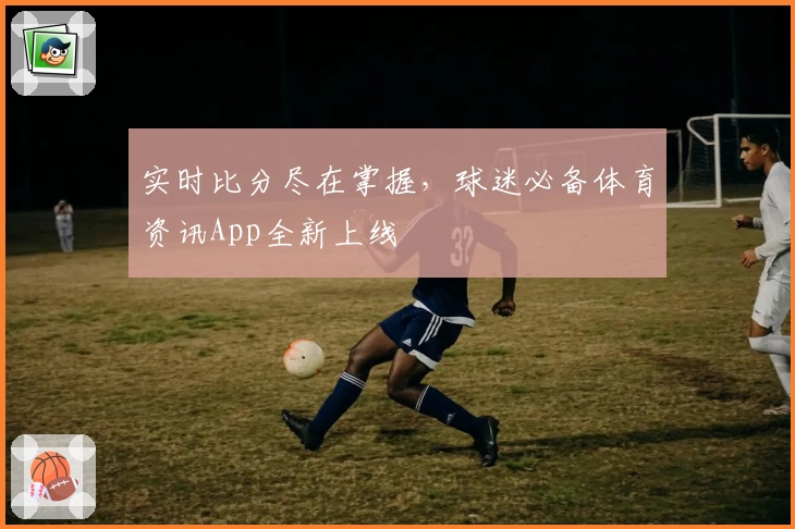 实时比分尽在掌握,球迷必备体育资讯App全新上线
