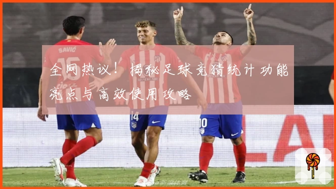 全网热议！揭秘足球竞猜统计功能亮点与高效使用攻略