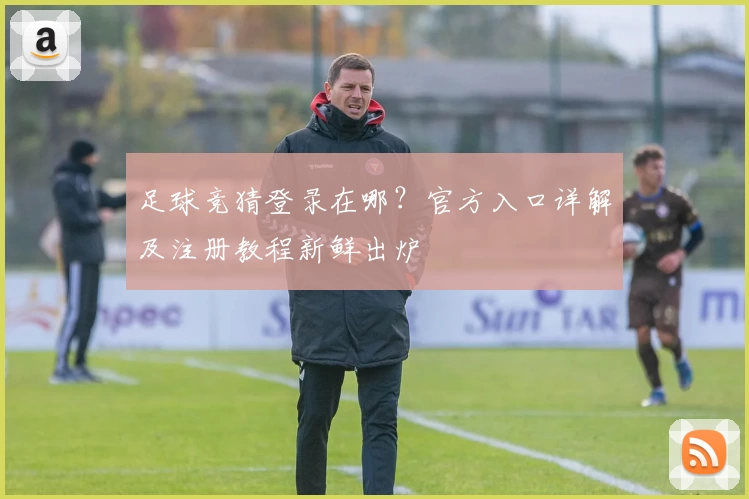 足球竞猜登录在哪？官方入口详解及注册教程新鲜出炉