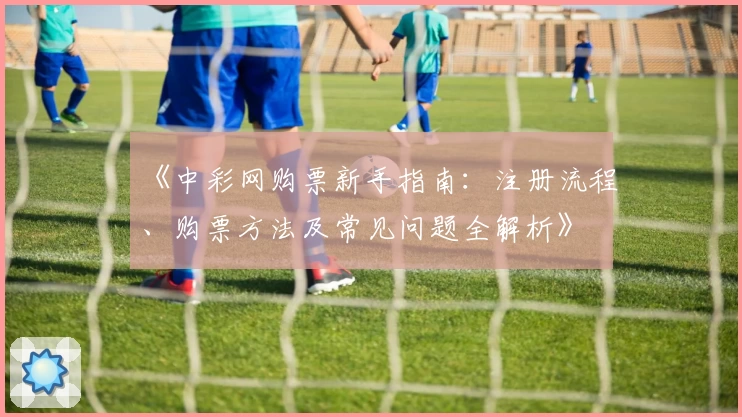 《中彩网购票新手指南：注册流程、购票方法及常见问题全解析》
