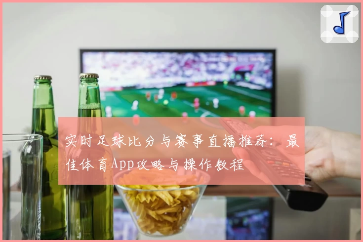 实时足球比分与赛事直播推荐:最佳体育App攻略与操作教程