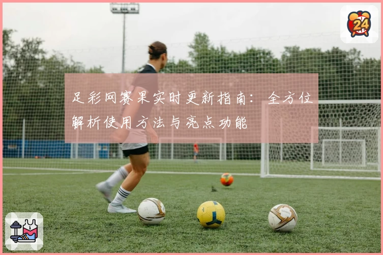 足彩网赛果实时更新指南:全方位解析使用方法与亮点功能