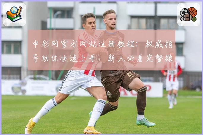 中彩网官方网站注册教程：权威指导助你快速上手，新人必看完整操作指南