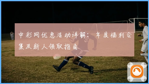 中彩网优惠活动详解：年度福利合集及新人领取指南